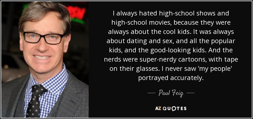 I always hated high-school shows and high-school movies, because they were always about the cool kids. It was always about dating and sex, and all the popular kids, and the good-looking kids. And the nerds were super-nerdy cartoons, with tape on their glasses. I never saw 'my people' portrayed accurately. - Paul Feig