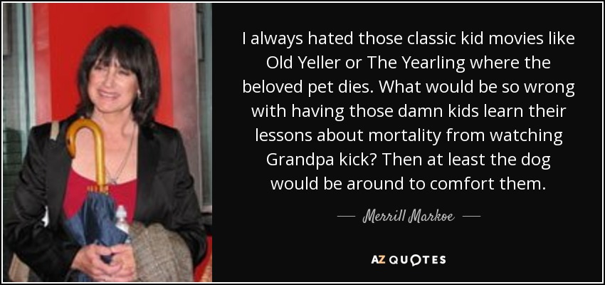 I always hated those classic kid movies like Old Yeller or The Yearling where the beloved pet dies. What would be so wrong with having those damn kids learn their lessons about mortality from watching Grandpa kick? Then at least the dog would be around to comfort them. - Merrill Markoe