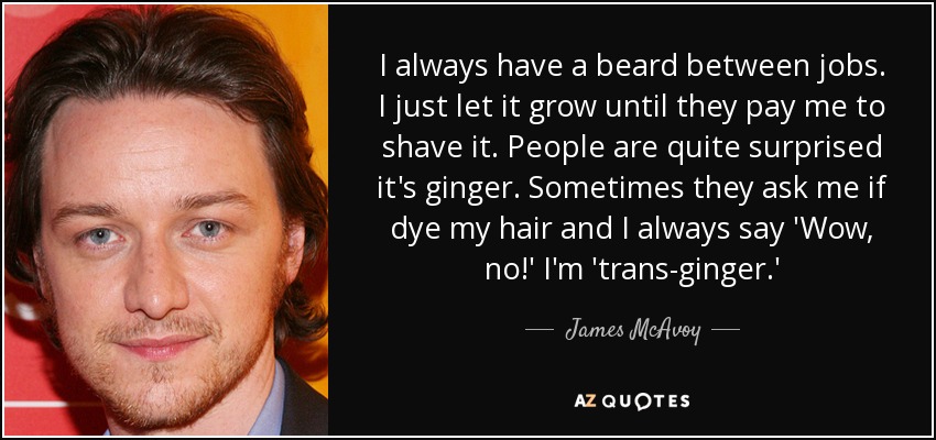 I always have a beard between jobs. I just let it grow until they pay me to shave it. People are quite surprised it's ginger. Sometimes they ask me if dye my hair and I always say 'Wow, no!' I'm 'trans-ginger.' - James McAvoy