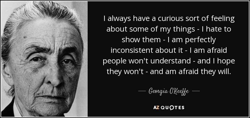 I always have a curious sort of feeling about some of my things - I hate to show them - I am perfectly inconsistent about it - I am afraid people won't understand - and I hope they won't - and am afraid they will. - Georgia O'Keeffe