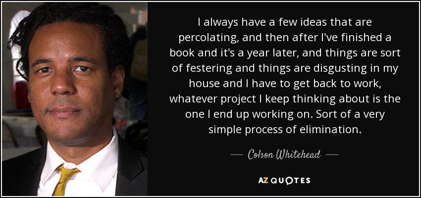 I always have a few ideas that are percolating, and then after I've finished a book and it's a year later, and things are sort of festering and things are disgusting in my house and I have to get back to work, whatever project I keep thinking about is the one I end up working on. Sort of a very simple process of elimination. - Colson Whitehead