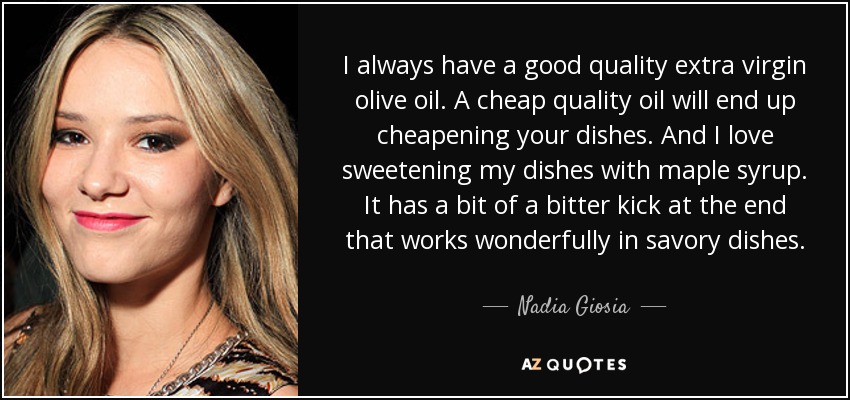 I always have a good quality extra virgin olive oil. A cheap quality oil will end up cheapening your dishes. And I love sweetening my dishes with maple syrup. It has a bit of a bitter kick at the end that works wonderfully in savory dishes. - Nadia Giosia