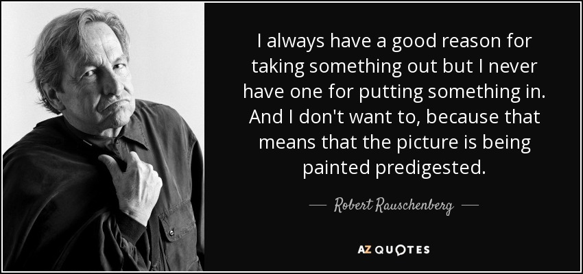 I always have a good reason for taking something out but I never have one for putting something in. And I don't want to, because that means that the picture is being painted predigested. - Robert Rauschenberg