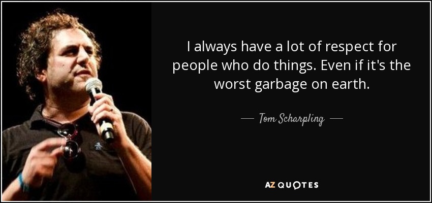 I always have a lot of respect for people who do things. Even if it's the worst garbage on earth. - Tom Scharpling
