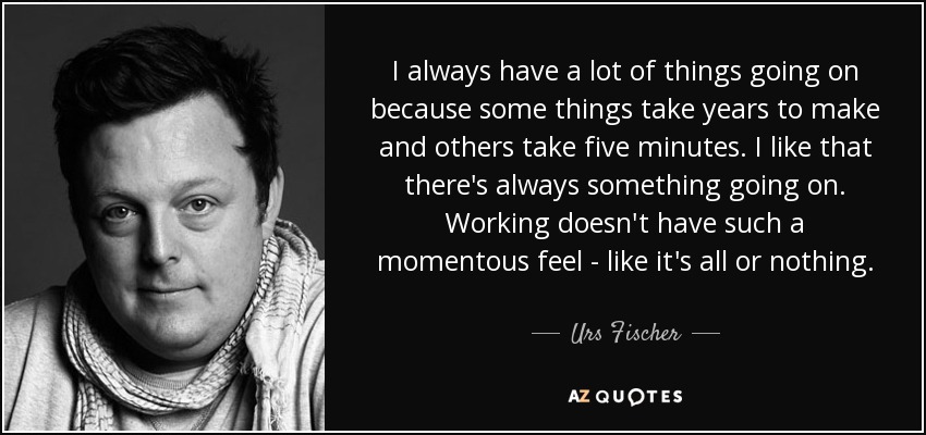 I always have a lot of things going on because some things take years to make and others take five minutes. I like that there's always something going on. Working doesn't have such a momentous feel - like it's all or nothing. - Urs Fischer