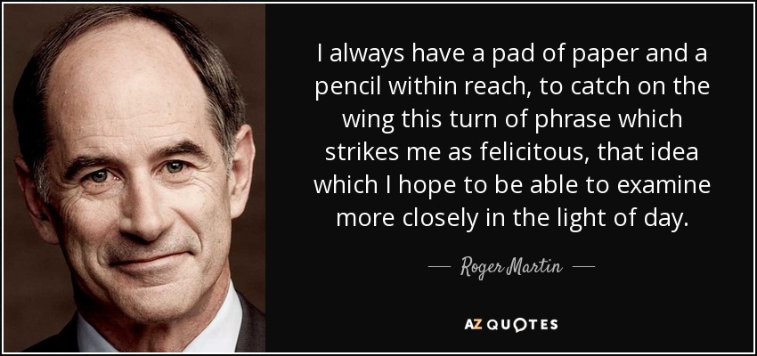 I always have a pad of paper and a pencil within reach, to catch on the wing this turn of phrase which strikes me as felicitous, that idea which I hope to be able to examine more closely in the light of day. - Roger Martin