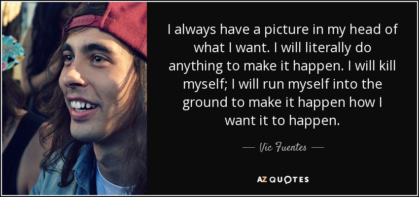 I always have a picture in my head of what I want. I will literally do anything to make it happen. I will kill myself; I will run myself into the ground to make it happen how I want it to happen. - Vic Fuentes