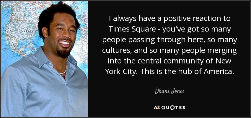 I always have a positive reaction to Times Square - you've got so many people passing through here, so many cultures, and so many people merging into the central community of New York City. This is the hub of America. - Dhani Jones