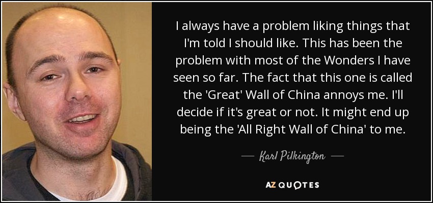 I always have a problem liking things that I'm told I should like. This has been the problem with most of the Wonders I have seen so far. The fact that this one is called the 'Great' Wall of China annoys me. I'll decide if it's great or not. It might end up being the 'All Right Wall of China' to me. - Karl Pilkington