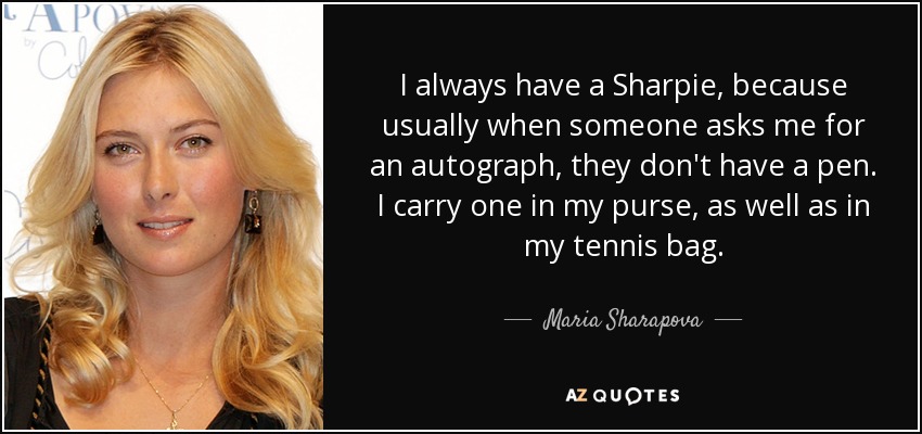 I always have a Sharpie, because usually when someone asks me for an autograph, they don't have a pen. I carry one in my purse, as well as in my tennis bag. - Maria Sharapova