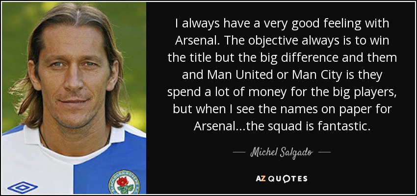 I always have a very good feeling with Arsenal. The objective always is to win the title but the big difference and them and Man United or Man City is they spend a lot of money for the big players, but when I see the names on paper for Arsenal...the squad is fantastic. - Michel Salgado