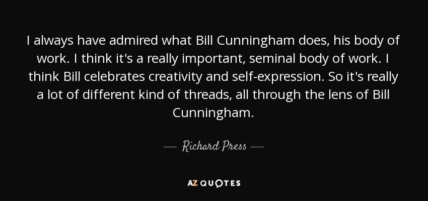 I always have admired what Bill Cunningham does, his body of work. I think it's a really important, seminal body of work. I think Bill celebrates creativity and self-expression. So it's really a lot of different kind of threads, all through the lens of Bill Cunningham. - Richard Press