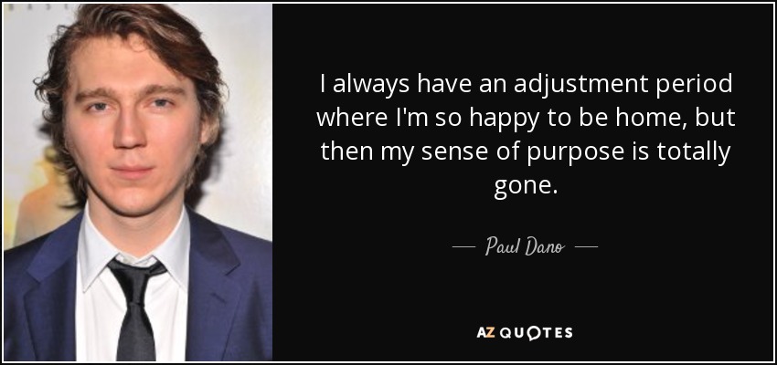 I always have an adjustment period where I'm so happy to be home, but then my sense of purpose is totally gone. - Paul Dano
