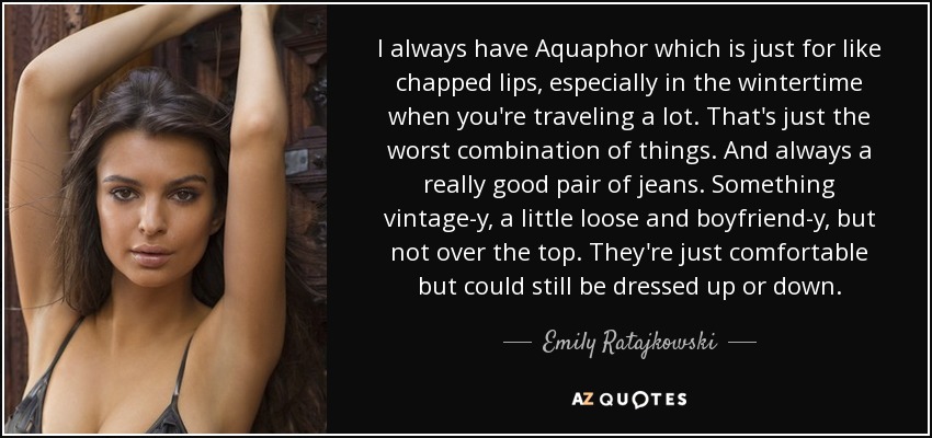 I always have Aquaphor which is just for like chapped lips, especially in the wintertime when you're traveling a lot. That's just the worst combination of things. And always a really good pair of jeans. Something vintage-y, a little loose and boyfriend-y, but not over the top. They're just comfortable but could still be dressed up or down. - Emily Ratajkowski