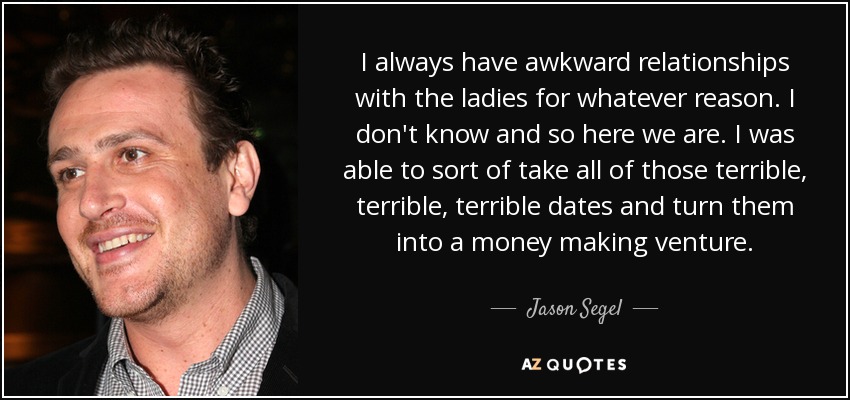 I always have awkward relationships with the ladies for whatever reason. I don't know and so here we are. I was able to sort of take all of those terrible, terrible, terrible dates and turn them into a money making venture. - Jason Segel