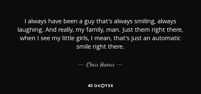 I always have been a guy that's always smiling, always laughing. And really, my family, man. Just them right there, when I see my little girls, I mean, that's just an automatic smile right there. - Chris Harris, Jr.