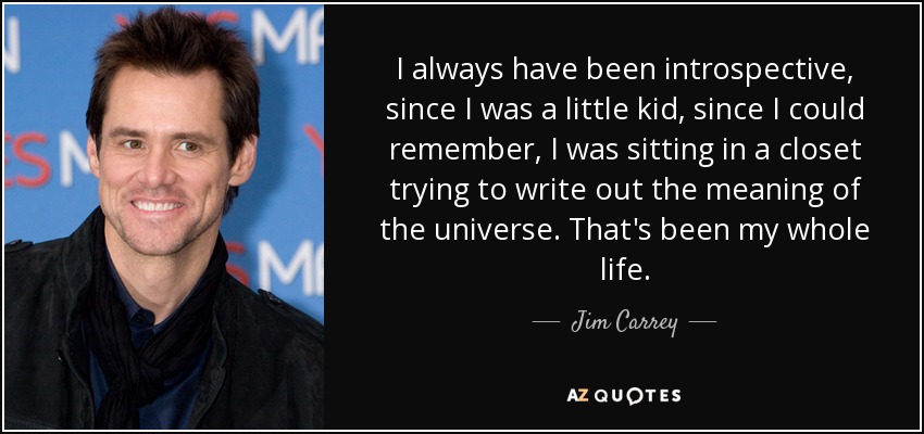 I always have been introspective, since I was a little kid, since I could remember, I was sitting in a closet trying to write out the meaning of the universe. That's been my whole life. - Jim Carrey
