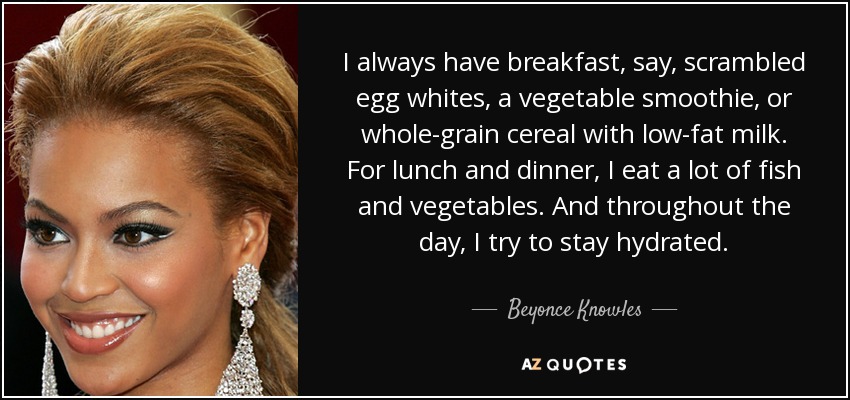 I always have breakfast, say, scrambled egg whites, a vegetable smoothie, or whole-grain cereal with low-fat milk. For lunch and dinner, I eat a lot of fish and vegetables. And throughout the day, I try to stay hydrated. - Beyonce Knowles