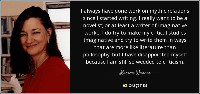 I always have done work on mythic relations since I started writing. I really want to be a novelist, or at least a writer of imaginative work... I do try to make my critical studies imaginative and try to write them in ways that are more like literature than philosophy, but I have disappointed myself because I am still so wedded to criticism. - Marina Warner
