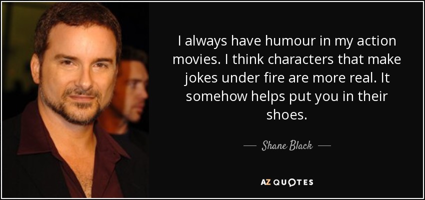 I always have humour in my action movies. I think characters that make jokes under fire are more real. It somehow helps put you in their shoes. - Shane Black