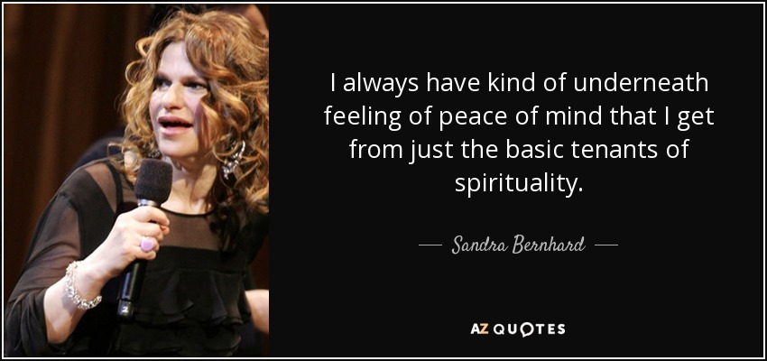 I always have kind of underneath feeling of peace of mind that I get from just the basic tenants of spirituality. - Sandra Bernhard