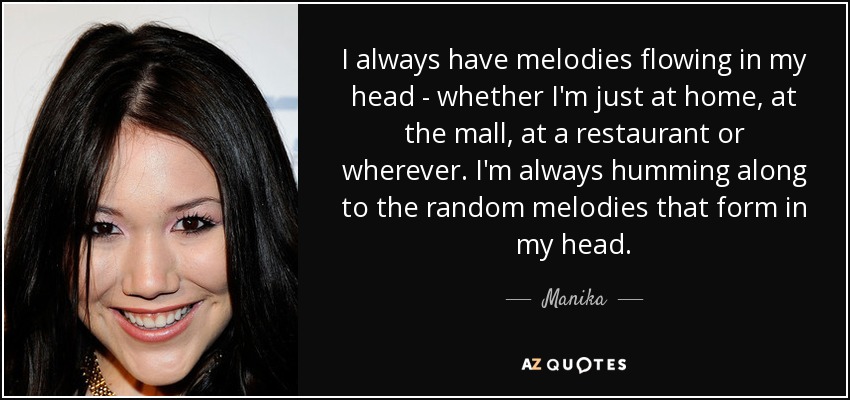 I always have melodies flowing in my head - whether I'm just at home, at the mall, at a restaurant or wherever. I'm always humming along to the random melodies that form in my head. - Manika