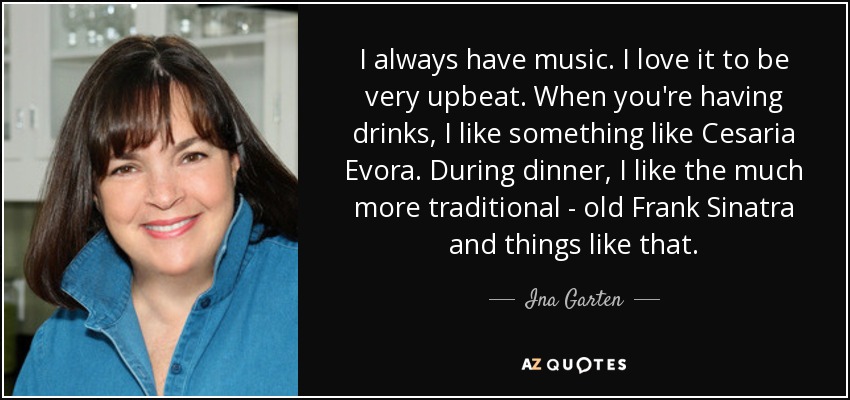 I always have music. I love it to be very upbeat. When you're having drinks, I like something like Cesaria Evora. During dinner, I like the much more traditional - old Frank Sinatra and things like that. - Ina Garten