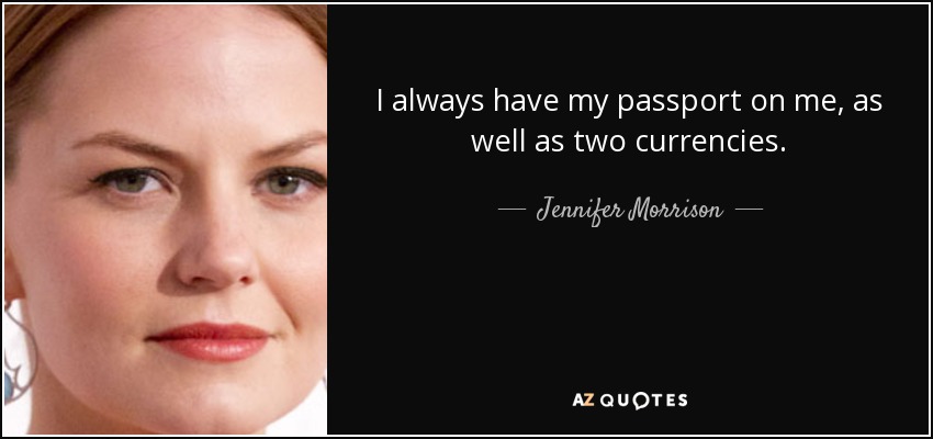 I always have my passport on me, as well as two currencies. - Jennifer Morrison