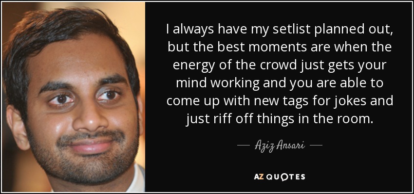 I always have my setlist planned out, but the best moments are when the energy of the crowd just gets your mind working and you are able to come up with new tags for jokes and just riff off things in the room. - Aziz Ansari