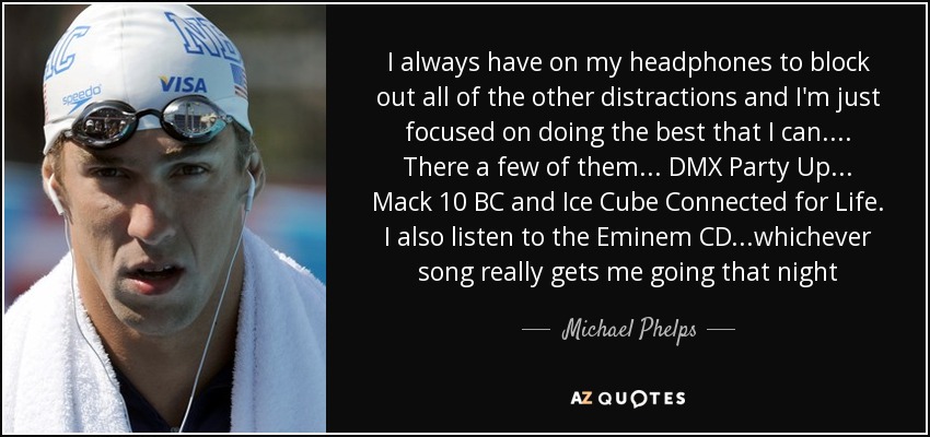 I always have on my headphones to block out all of the other distractions and I'm just focused on doing the best that I can.... There a few of them ... DMX Party Up ... Mack 10 BC and Ice Cube Connected for Life. I also listen to the Eminem CD ...whichever song really gets me going that night - Michael Phelps