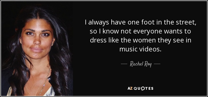 I always have one foot in the street, so I know not everyone wants to dress like the women they see in music videos. - Rachel Roy