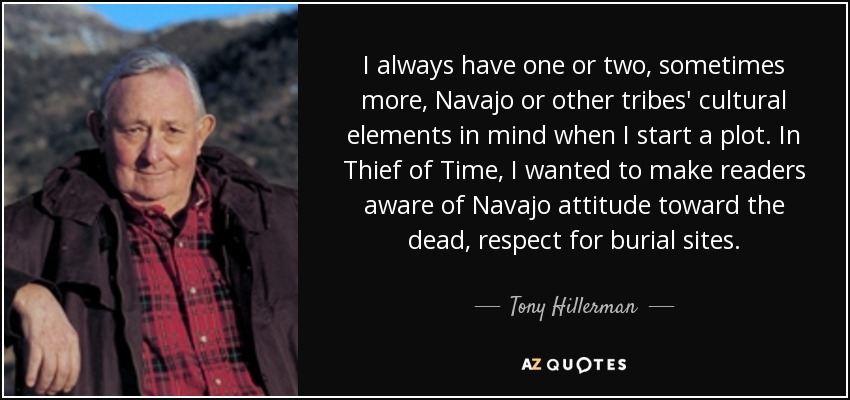 I always have one or two, sometimes more, Navajo or other tribes' cultural elements in mind when I start a plot. In Thief of Time, I wanted to make readers aware of Navajo attitude toward the dead, respect for burial sites. - Tony Hillerman