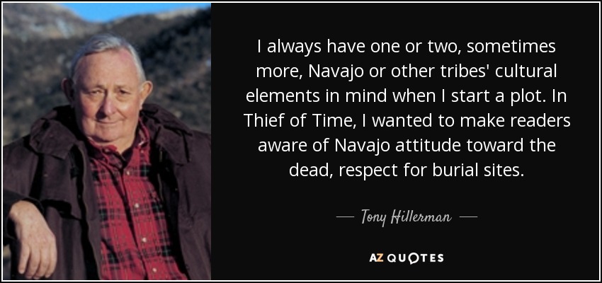 I always have one or two, sometimes more, Navajo or other tribes' cultural elements in mind when I start a plot. In Thief of Time, I wanted to make readers aware of Navajo attitude toward the dead, respect for burial sites. - Tony Hillerman