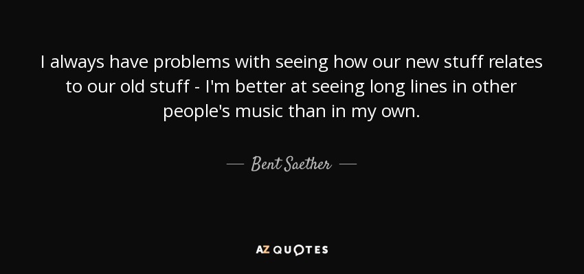 I always have problems with seeing how our new stuff relates to our old stuff - I'm better at seeing long lines in other people's music than in my own. - Bent Saether