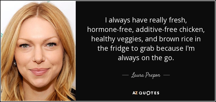 I always have really fresh, hormone-free, additive-free chicken, healthy veggies, and brown rice in the fridge to grab because I'm always on the go. - Laura Prepon