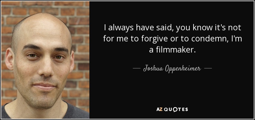 I always have said, you know it's not for me to forgive or to condemn, I'm a filmmaker. - Joshua Oppenheimer