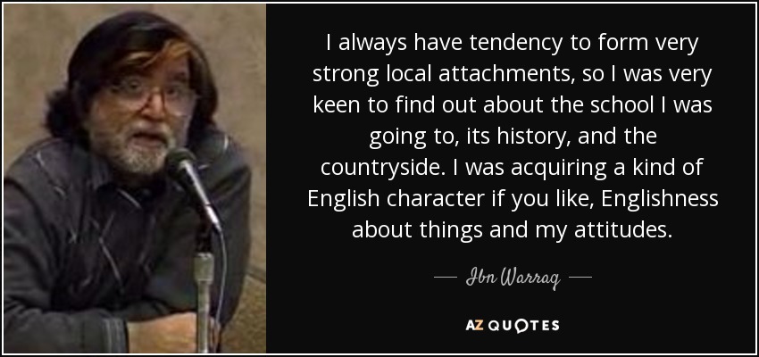 I always have tendency to form very strong local attachments, so I was very keen to find out about the school I was going to, its history, and the countryside. I was acquiring a kind of English character if you like, Englishness about things and my attitudes. - Ibn Warraq