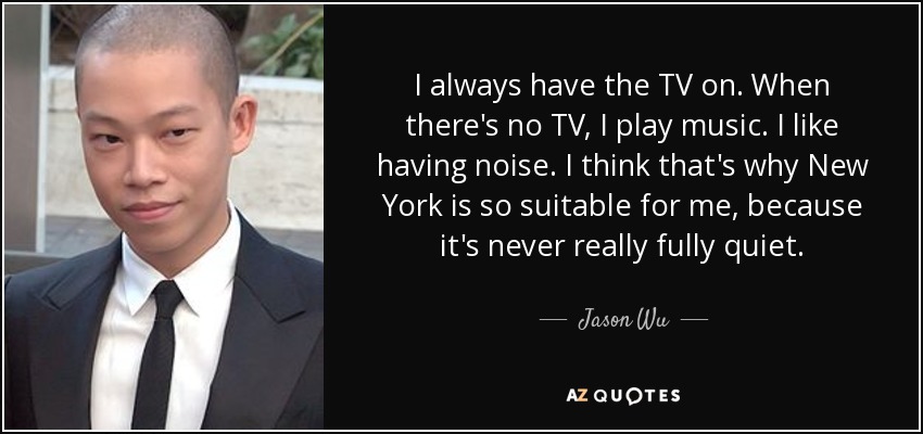 I always have the TV on. When there's no TV, I play music. I like having noise. I think that's why New York is so suitable for me, because it's never really fully quiet. - Jason Wu