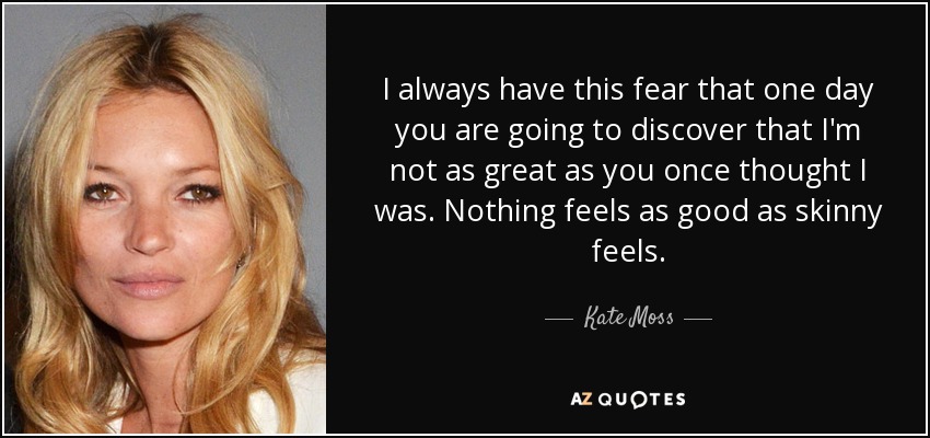 I always have this fear that one day you are going to discover that I'm not as great as you once thought I was. Nothing feels as good as skinny feels. - Kate Moss