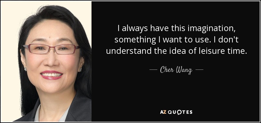 I always have this imagination, something I want to use. I don't understand the idea of leisure time. - Cher Wang