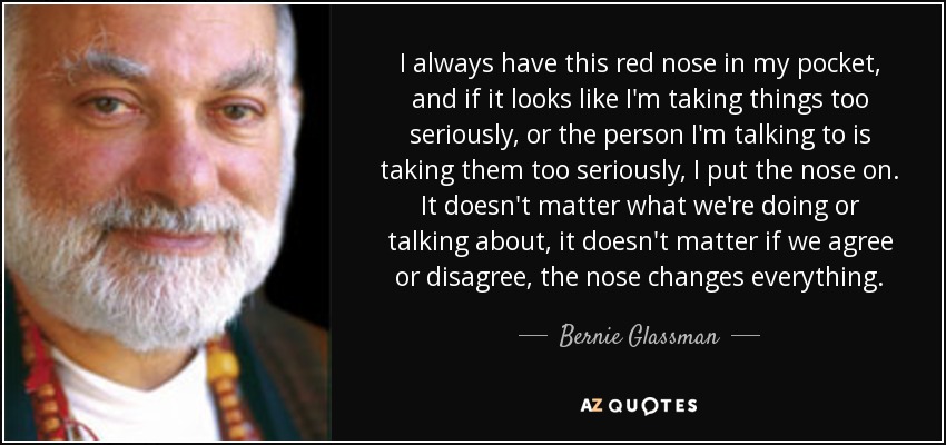 I always have this red nose in my pocket, and if it looks like I'm taking things too seriously, or the person I'm talking to is taking them too seriously, I put the nose on. It doesn't matter what we're doing or talking about, it doesn't matter if we agree or disagree, the nose changes everything. - Bernie Glassman