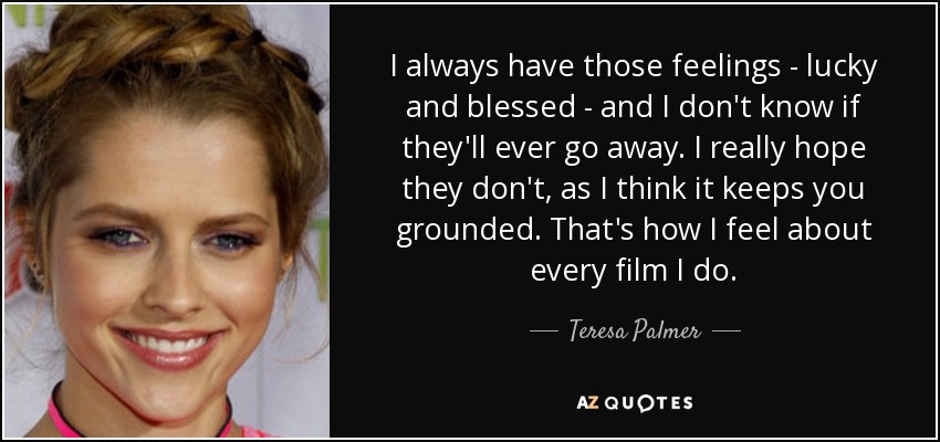 I always have those feelings - lucky and blessed - and I don't know if they'll ever go away. I really hope they don't, as I think it keeps you grounded. That's how I feel about every film I do. - Teresa Palmer