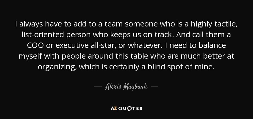 I always have to add to a team someone who is a highly tactile, list-oriented person who keeps us on track. And call them a COO or executive all-star, or whatever. I need to balance myself with people around this table who are much better at organizing, which is certainly a blind spot of mine. - Alexis Maybank
