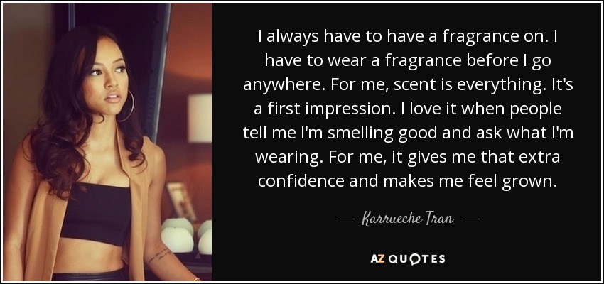 I always have to have a fragrance on. I have to wear a fragrance before I go anywhere. For me, scent is everything. It's a first impression. I love it when people tell me I'm smelling good and ask what I'm wearing. For me, it gives me that extra confidence and makes me feel grown. - Karrueche Tran