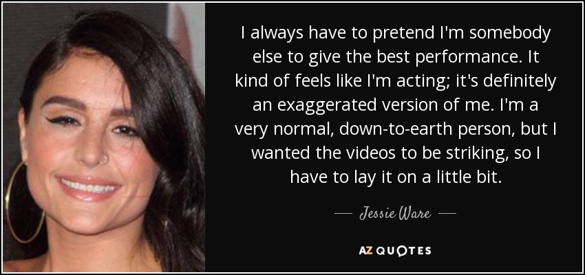 I always have to pretend I'm somebody else to give the best performance. It kind of feels like I'm acting; it's definitely an exaggerated version of me. I'm a very normal, down-to-earth person, but I wanted the videos to be striking, so I have to lay it on a little bit. - Jessie Ware