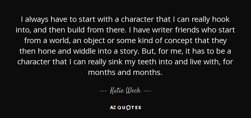 I always have to start with a character that I can really hook into, and then build from there. I have writer friends who start from a world, an object or some kind of concept that they then hone and widdle into a story. But, for me, it has to be a character that I can really sink my teeth into and live with, for months and months. - Katie Wech