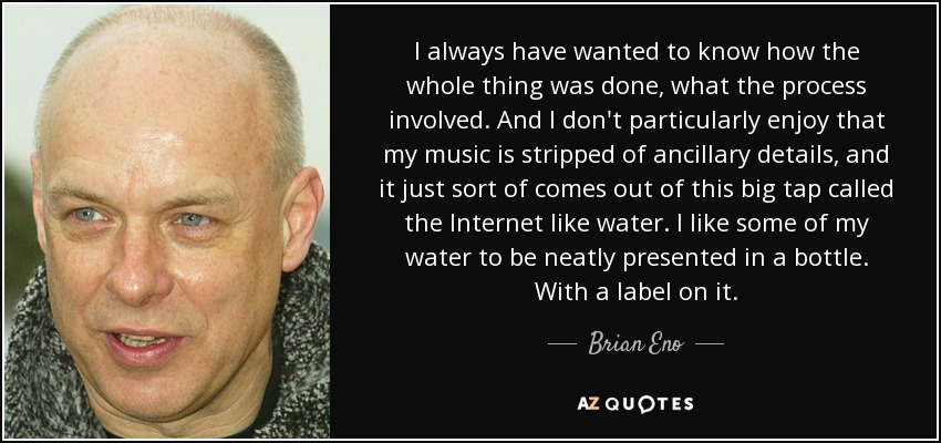 I always have wanted to know how the whole thing was done, what the process involved. And I don't particularly enjoy that my music is stripped of ancillary details, and it just sort of comes out of this big tap called the Internet like water. I like some of my water to be neatly presented in a bottle. With a label on it. - Brian Eno