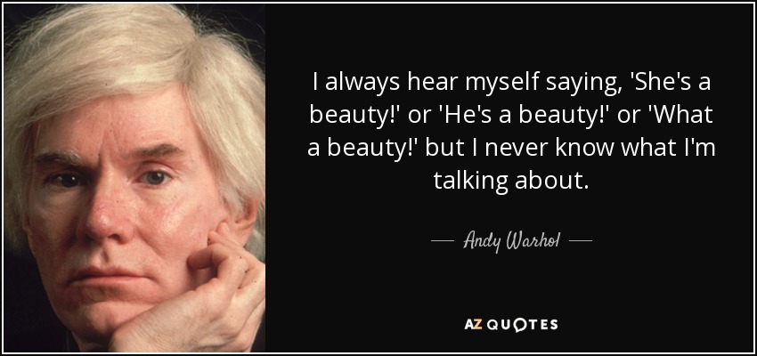I always hear myself saying , 'She's a beauty!' or 'He's a beauty!' or 'What a beauty!' but I never know what I'm talking about. - Andy Warhol