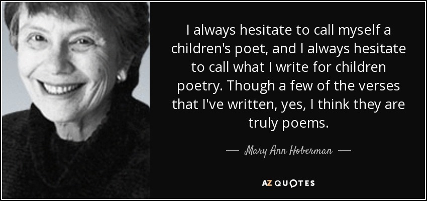 I always hesitate to call myself a children's poet, and I always hesitate to call what I write for children poetry. Though a few of the verses that I've written, yes, I think they are truly poems. - Mary Ann Hoberman