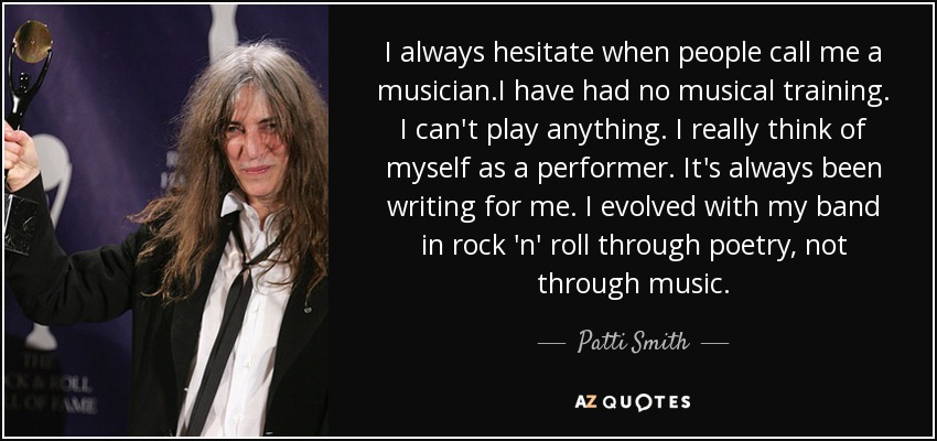 I always hesitate when people call me a musician.I have had no musical training. I can't play anything. I really think of myself as a performer. It's always been writing for me. I evolved with my band in rock 'n' roll through poetry, not through music. - Patti Smith